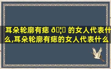 耳朵轮廓有痣 🦈 的女人代表什么,耳朵轮廓有痣的女人代表什么意思